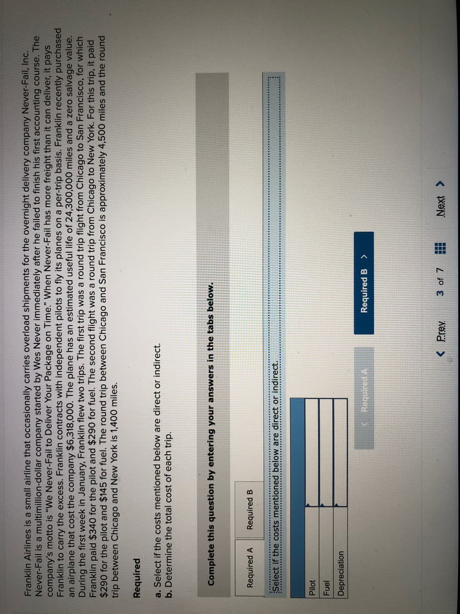 Franklin Airlines is a small airline that occasionally carries overload shipments for the overnight delivery company Never-Fail, Inc.
Never-Fail is a multimillion-dollar company started by Wes Never immediately after he failed to finish his first accounting course. The
company's motto is "We Never-Fail to Deliver Your Package on Time." When Never-Fail has more freight than it can deliver, it pays
Franklin to carry the excess. Franklin contracts with independent pilots to fly its planes on a per-trip basis. Franklin recently purchased
an airplane that cost the company $6,318,000. The plane has an estimated useful life of 24,300,000 miles and a zero salvage value.
During the first week in January, Franklin flew two trips. The first trip was a round trip flight from Chicago to San Francisco, for which
Franklin paid $340 for the pilot and $290 for fuel. The second flight was a round trip from Chicago to New York. For this trip, it paid
$290 for the pilot and $145 for fuel. The round trip between Chicago and San Francisco is approximately 4,500 miles and the round
trip between Chicago and New York is 1,400 miles.
Required
a. Select if the costs mentioned below are direct or indirect.
b. Determine the total cost of each trip.
Complete this question by entering your answers in the tabs below.
Required A
Required B
................................
Select if the costs mentioned below are direct or indirect.
......................................
Pilot
Fuel
Depreciation
Required A
Required B
< Prev
3 of 7
Next >
