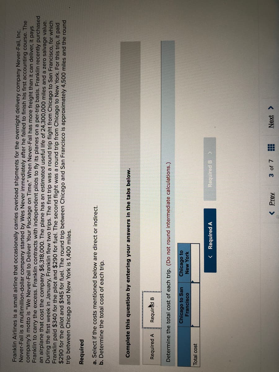 Franklin Airlines is a small airline that occasionally carries overload shipments for the overnight delivery company Never-Fail, Inc.
Never-Fail is a multimillion-dollar company started by Wes Never immediately after he failed to finish his first accounting course. The
company's motto is "We Never-Fail to Deliver Your Package on Time." When Never-Fail has more freight than it can deliver, it pays
Franklin to carry the excess. Franklin contracts with independent pilots to fly its planes on a per-trip basis. Franklin recently purchased
an airplane that cost the company $6,318,000. The plane has an estimated useful life of 24,300,000 miles and a zero salvage value.
During the first week in January, Franklin flew two trips. The first trip was a round trip flight from Chicago to San Francisco, for which
Franklin paid $340 for the pilot and $290 for fuel. The second flight was a round trip from Chicago to New York. For this trip, it paid
$290 for the pilot and $145 for fuel. The round trip between Chicago and San Francisco is approximately 4,500 miles and the round
trip between Chicago and New York is 1,400 miles.
Required
a. Select if the costs mentioned below are direct or indirect.
b. Determine the total cost of each trip.
Complete this question by entering your answers in the tabs below.
Required A
Requirad B
Determine the total cost of each trip. (Do not round intermediate calculations.)
Chicago to San
Francisco
Chicago to
New York
Total cost
< Required A
Recuired B
< Prev
3 of 7
