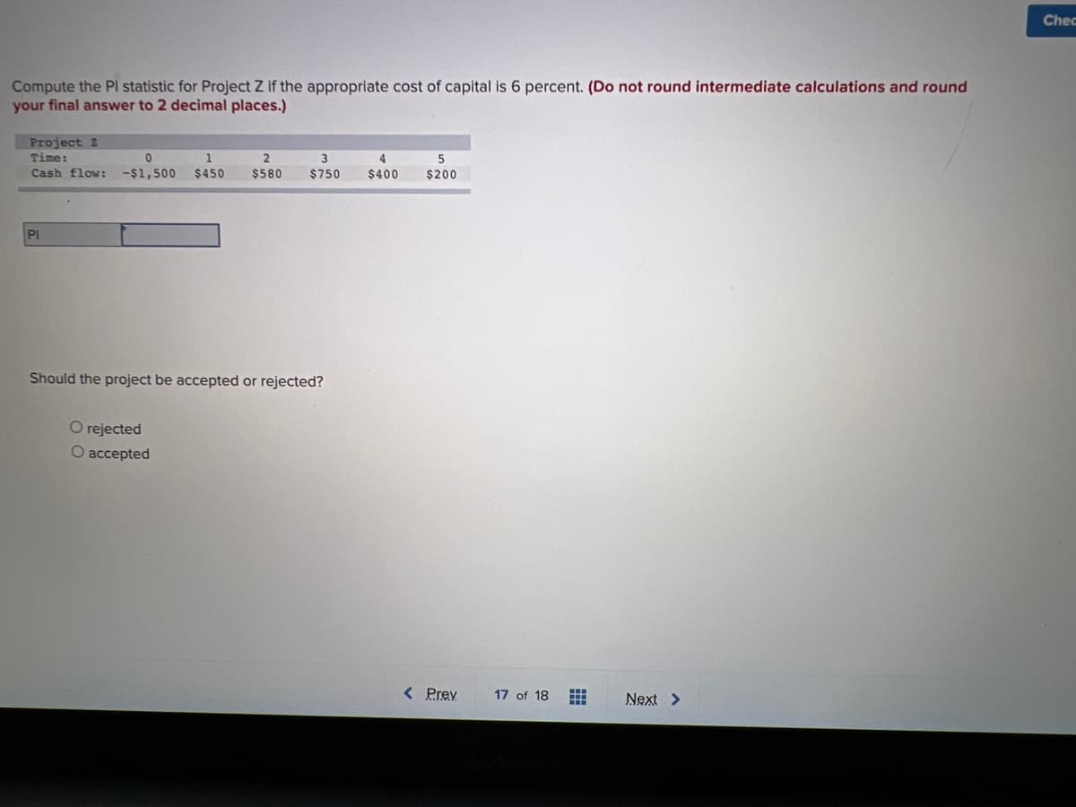 Chec
Compute the Pl statistic for Project Z if the appropriate cost of capital is 6 percent. (Do not round intermediate calculations and round
your final answer to 2 decimal places.)
Project z
Time:
Cash flow:
1
3
4
5
-$1,500
$450
$580
$750
$400
$200
PI
Should the project be accepted or rejected?
O rejected
O accepted
< Prev
17 of 18
Next >
