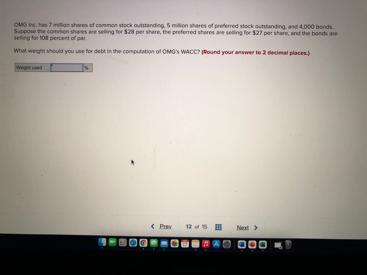 OMG Inc. has 7 million shares of common stock outstanding, 5 million shares of preferred stock outstanding, and 4,000 bonds.
Suppose the common shares are selling for $28 per share, the preferred shares are selling for $27 per share, and the bonds are
selling for 108 percent of par.
What weight should you use for debt in the computation of OMG's WACC? (Round your answer to 2 decimal places.)
Weight used
< Prey
12 of 15
Next >
