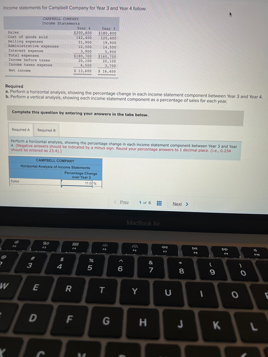 Income statements for Campbell Company for Year 3 and Year 4 follow:
CAMPBELL COMPANY
Income Statements
Year 4
Year 3
$180,800
120,400
19,900
14,500
Sales
$200,800
Cost of goods sold
Selling expenses
Administrative expenses
Interest expense
Total expenses
142,400
21,900
12,500
3,900
$180,700
5,900
$160,700
20,100
3,700
Income before taxes
20,100
Income taxes expense
6,500
Net income
$ 13,600
$ 16,400
Required
a. Perform a horizontal analysis, showing the percentage change in each income statement component between Year 3 and Year 4.
b. Perform a vertical analysis, showing each income statement component as a percentage of sales for each year.
Complete this question by entering your answers in the tabs below.
Required A
Required B
Perform a horizontal analysis, showing the percentage change in each income statement component between Year 3 and Year
4. (Negative answers should be indicated by a minus sign. Round your percentage answers to 1 decimal place. (i.e., 0.234
should be entered as 23.4).)
CAMPBELL COMPANY
Horizontal Analysis of Income Statements
Percentage Change
over Year 3
Sales
11.0 %
K Prey
1 of 6
Next >
MacBook Air
888
F2
F3
F4
F5
F7
F8
2#
$
&
3
4
6
8
9
E
R
Y
D
F
G
H
K
