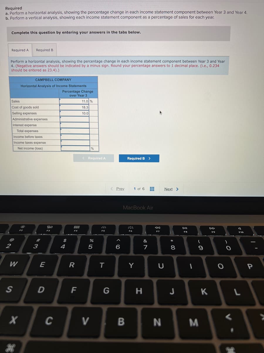 Required
a. Perform a horizontal analysis, showing the percentage change in each income statement component between Year 3 and Year 4
b. Perform a vertical analysis, showing each income statement component as a percentage of sales for each year.
Complete this question by entering your answers in the tabs below.
Required A
Required B
Perform a horizontal analysis, showing the percentage change in each income statement component between Year 3 and Year
4. (Negative answers should be indicated by a minus sign. Round your percentage answers to 1 decimal place. (i.e., 0.234
should be entered as 23.4).)
CAMPBELL COMPANY
Horizontal Analysis of Income Statements
Percentage Change
over Year 3
Sales
11.0 %
Cost of goods sold
18.3
Selling expenses
10.0
Administrative expenses
Interest expense
Total expenses
Income before taxes
Income taxes expense
Net income (loss)
< Required A
Required B >
< Prey
1 of 6 E
Next >
MacBook Air
80
888
F3
F4
F5
F7
FB
F9
#3
2$
&
2
3
4
6
7
8
W
E
R
Y
S
F
H
J K
C
* 00
B
>
