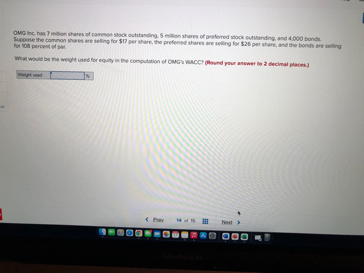 OMG Inc. has 7 million shares of common stock outstanding, 5 million shares of preferred stock outstanding, and 4,000 bonds.
Suppose the common shares are selling for $17 per share, the preferred shares are selling for $26 per share, and the bonds are selling
for 108 percent of par.
What would be the weight used for equity in the computation of OMG's WACC? (Round your answer to 2 decimal places.)
Weight used
%
ces
< Prev
14 of 15
Next >
MacBook Air
