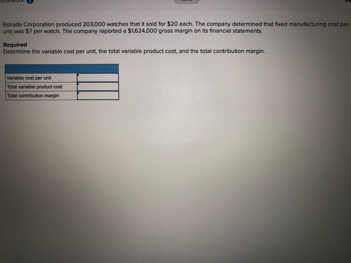 Estrada Corporation produced 203,000 watches that it sold for $20 each. The company determined that fixed manufacturing cost per
unit was $7 per watch. The company reported a $1,624,000 gross margin on its financial statements.
Required
Determine the variable cost per unit, the total variable product cost, and the total contribution margin.
Variable cost per unit
Total variable product cost
Total contribution margin

