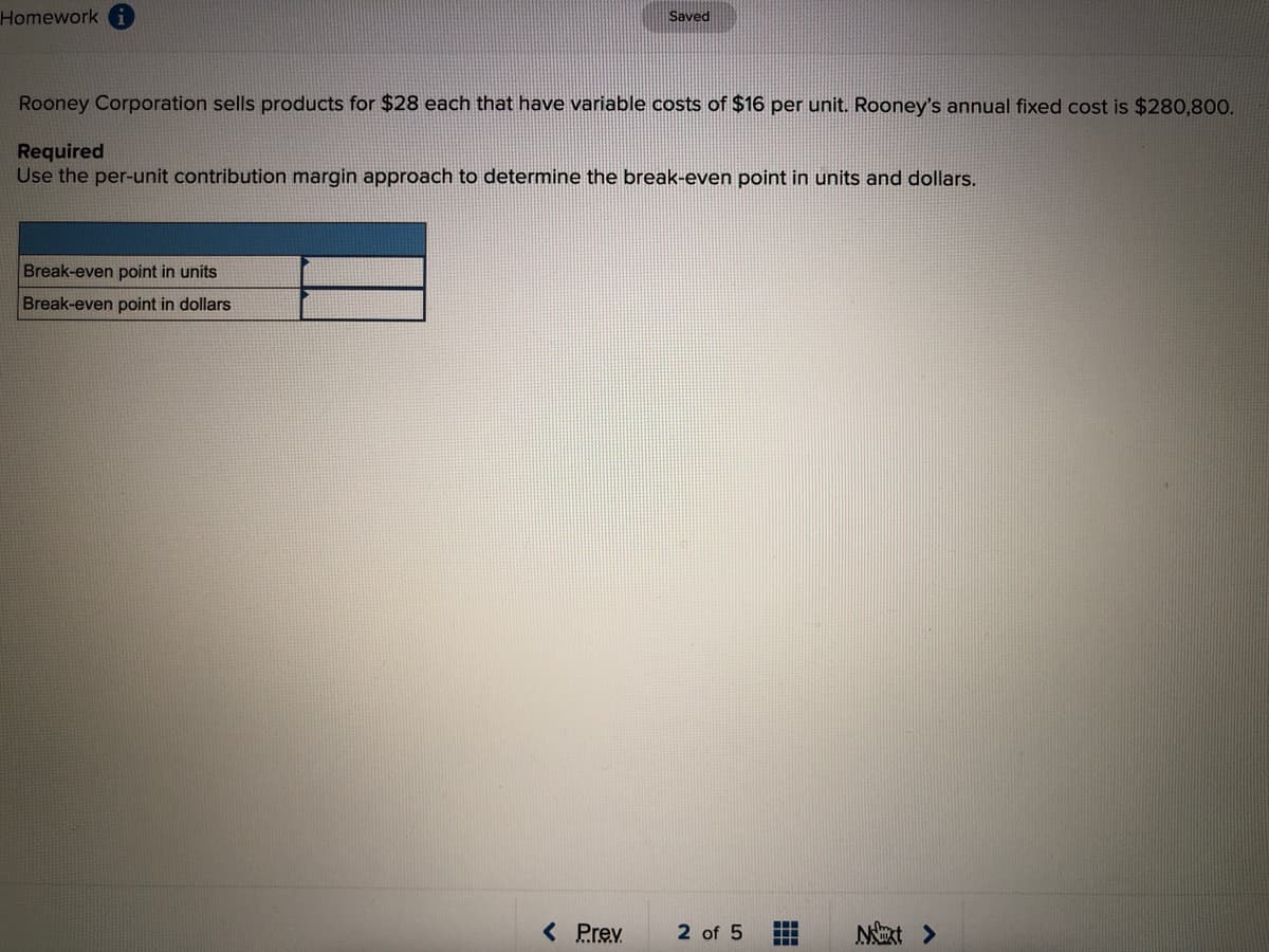 Homework
Saved
Rooney Corporation sells products for $28 each that have variable costs of $16 per unit. Rooney's annual fixed cost is $280,800.
Required
Use the per-unit contribution margin approach to determine the break-even point in units and dollars.
Break-even point in units
Break-even point in dollars
< Prev
2 of 5
NExt >
