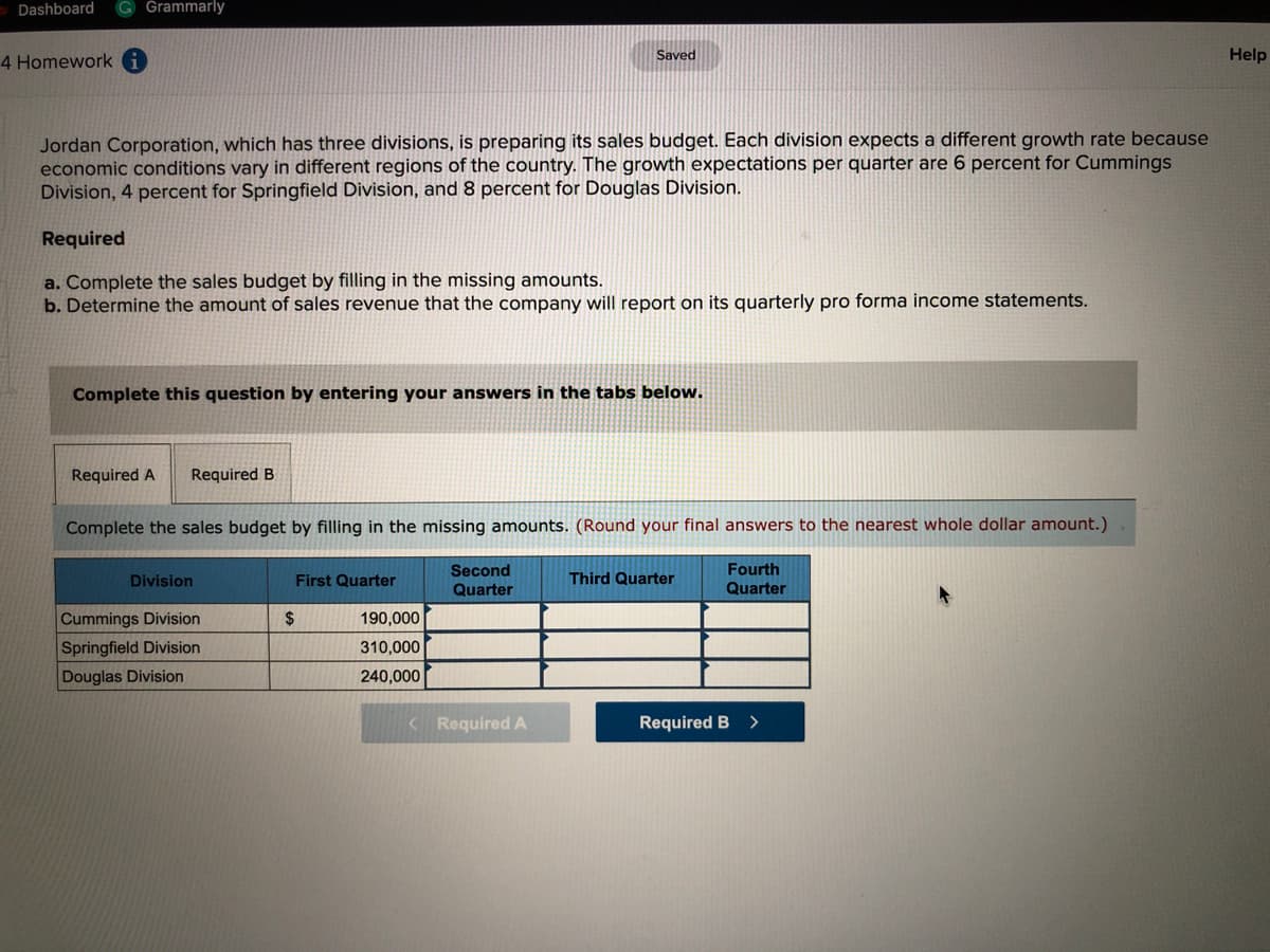 Dashboard
Grammarly
4 Homework A
Saved
Help
Jordan Corporation, which has three divisions, is preparing its sales budget. Each division expects a different growth rate because
economic conditions vary in different regions of the country. The growth expectations per quarter are 6 percent for Cummings
Division, 4 percent for Springfield Division, and 8 percent for Douglas Division.
Required
a. Complete the sales budget by filling in the missing amounts.
b. Determine the amount of sales revenue that the company will report on its quarterly pro forma income statements.
Complete this question by entering your answers in the tabs below.
Required A
Required B
Complete the sales budget by filling in the missing amounts. (Round your final answers to the nearest whole dollar amount.)
Second
Fourth
Division
First Quarter
Third Quarter
Quarter
Quarter
Cummings Division
$
190,000
Springfield Division
310,000
Douglas Division
240,000
< Required A
Required B
>
