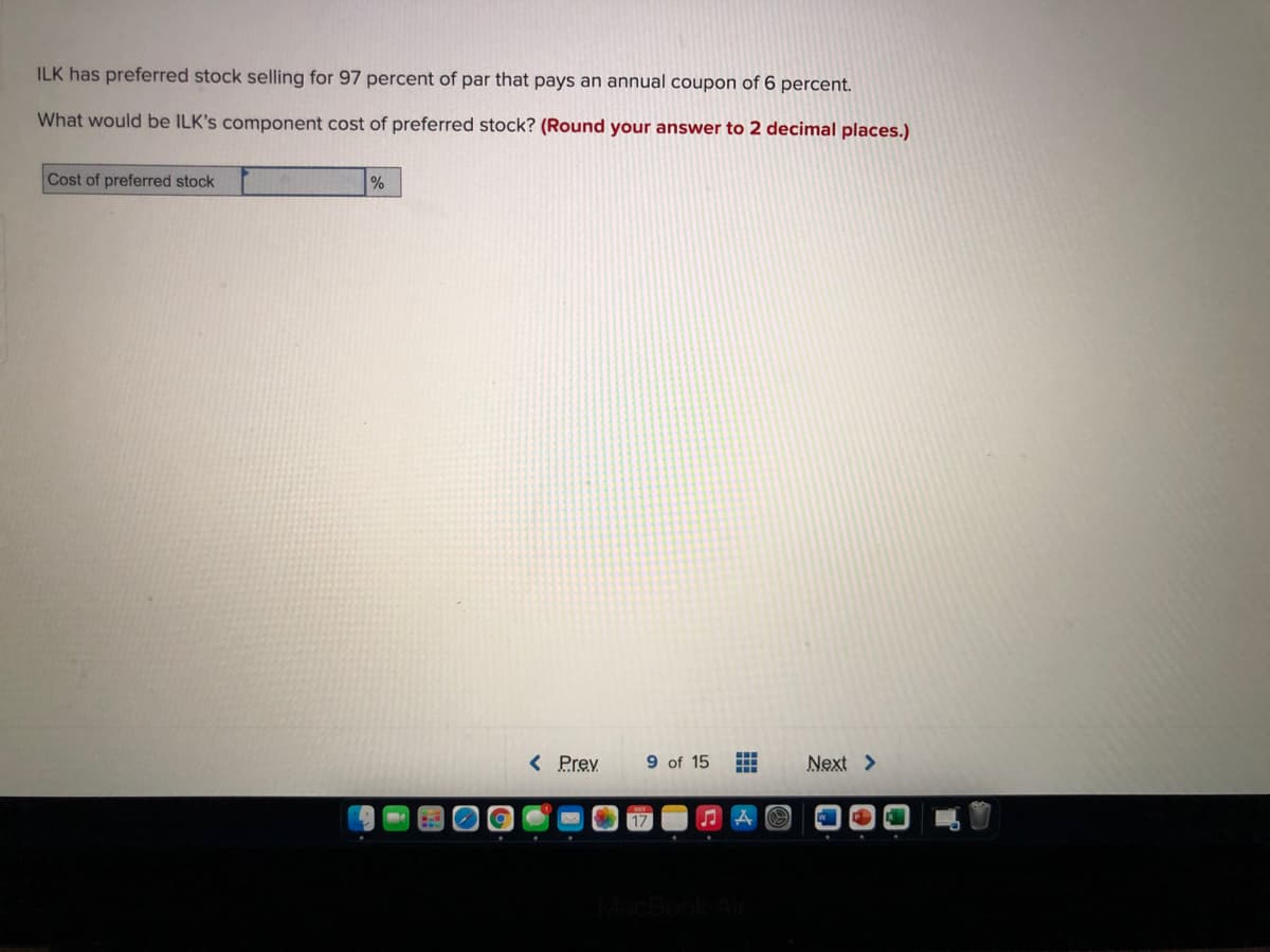 ILK has preferred stock selling for 97 percent of par that pays an annual coupon of 6 percent.
What would be ILK's component cost of preferred stock? (Round your answer to 2 decimal places.)
Cost of preferred stock
%
< Prev
9 of 15
Next >
