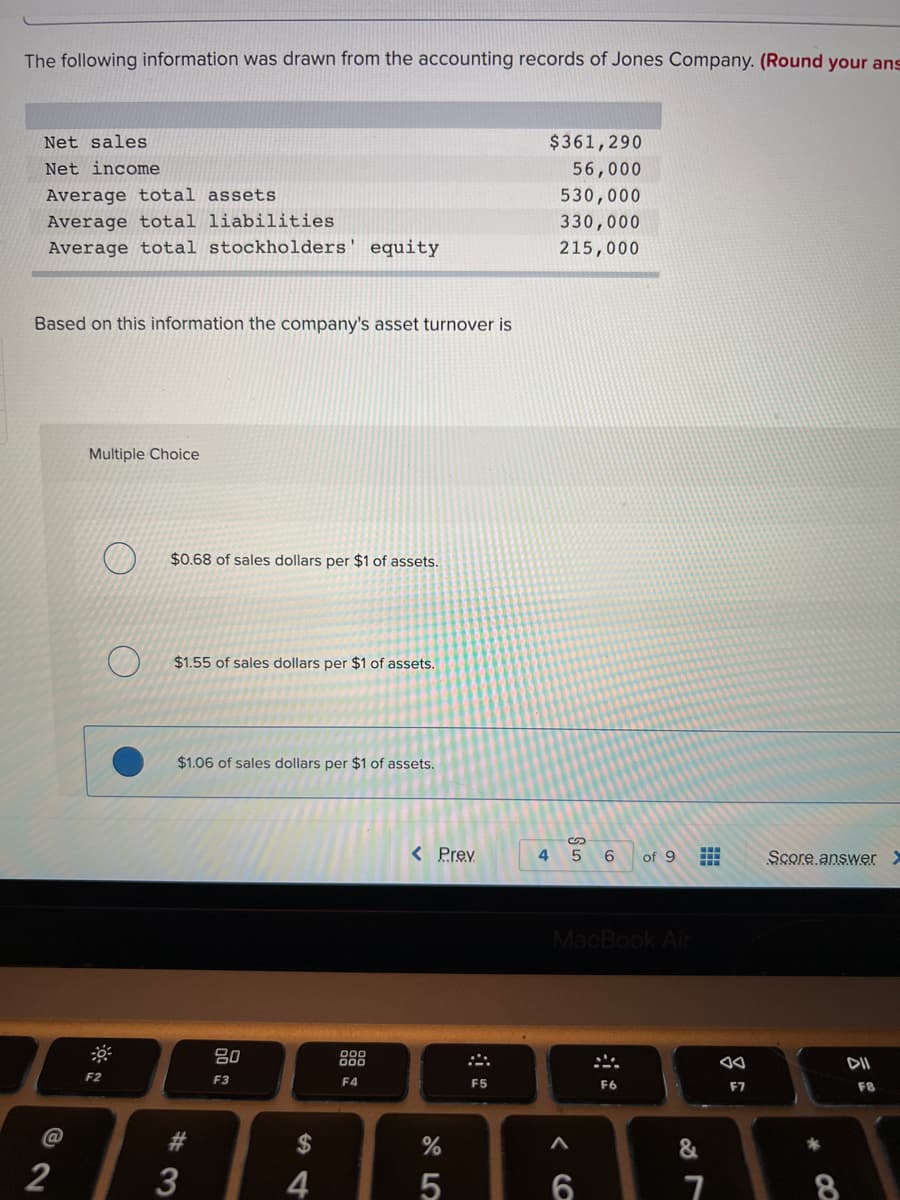 The following information was drawn from the accounting records of Jones Company. (Round your ans
Net sales
$361,290
Net income
56,000
Average total assets
530,000
Average total liabilities
Average total stockholders' equity
330,000
215,000
Based on this information the company's asset turnover is
Multiple Choice
$0.68 of sales dollars per $1 of assets.
$1.55 of sales dollars per $1 of assets.
$1.06 of sales dollars per $1 of assets.
< Prev
4
of 9
Score answer >
MacBook Ain
80
DII
F2
F3
F4
F5
F6
F7
F8
2$
5
CO
CO
13
