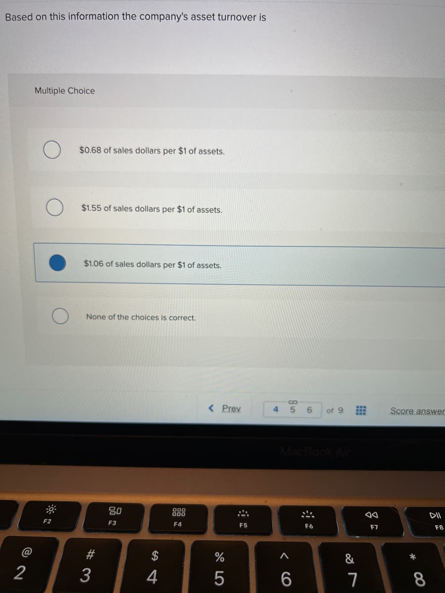 Based on this information the company's asset turnover is
Multiple Choice
$0.68 of sales dollars per $1 of assets.
$1.55 of sales dollars per $1 of assets.
$1.06 of sales dollars per $1 of assets.
None of the choices is correct.
< Prev
4
5.
6
of 9
Score answer
吕0
888
DII
F2
F3
F4
F5
F6
F7
F8
*
@
2$
&
2
4
8.
# 3
