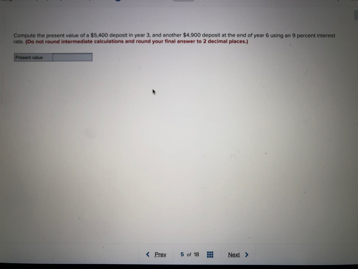 Compute the present value of a $5,400 deposit in year 3, and another $4,900 deposit at the end of year 6 using an 9 percent interest
rate. (Do not round intermediate calculations and round your final answer to 2 decimal places.)
Present value
< Prev
5 of 18
Next >
