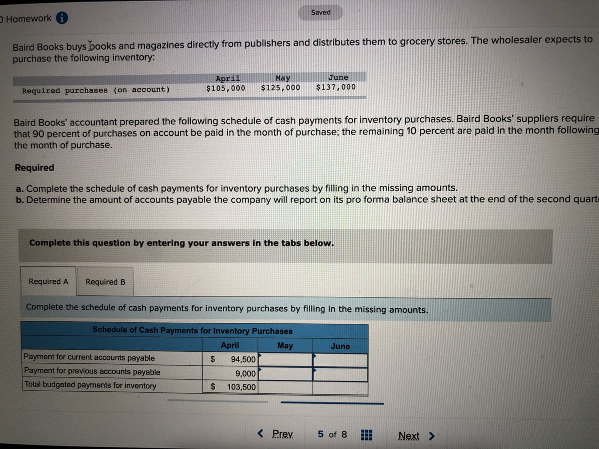 Saved
O Homework
Baird Books buys books and magazines directly from publishers and distributes them to grocery stores. The wholesaler expects to
purchase the following inventory:
April
$105,000
June
May
$125,000
Required purchases (on account)
$137,000
Baird Books' accountant prepared the following schedule of cash payments for inventory purchases. Baird Books' suppliers require
that 90 percent of purchases on account be paid in the month of purchase; the remaining 10 percent are paid in the month following
the month of purchase.
Required
a. Complete the schedule of cash payments for inventory purchases by filling in the missing amounts.
b. Determine the amount of accounts payable the company will report on its pro forma balance sheet at the end of the second quarte
Complete this question by entering your answers in the tabs below.
Required A
Required B
Complete the schedule of cash payments for inventory purchases by filling in the missing amounts.
Schedule of Cash Payments for Inventory Purchases
April
May
June
Payment for current accounts payable
2$
94,500
Payment for previous accounts payable
9,000
Total budgeted payments for inventory
24
103,500
< Prev
5 of 8
Next >
