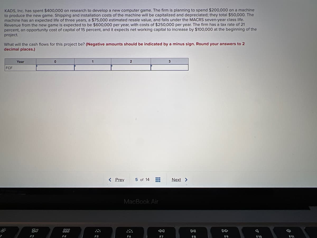 KADS, Inc. has spent $400,000 on research to develop a new computer game. The firm is planning to spend $200,000 on a machine
to produce the new game. Shipping and installation costs of the machine will be capitalized and depreciated; they total $50,000. The
machine has an expected life of three years, a $75,000 estimated resale value, and falls under the MACRS seven-year class life.
Revenue from the new game is expected to be $600,000 per year, with costs of $250,000 per year. The firm has a tax rate of 21
percent, an opportunity cost of capital of 15 percent, and it expects net working capital to increase by $100,000 at the beginning of the
project.
What will the cash flows for this project be? (Negative amounts should be indicated by a minus sign. Round your answers to 2
decimal places.)
Year
1
3
FCF
< Prey
5 of 14
Next >
MacBook Air
80
888
DD
F3
F4
F5
F7
F8
F9
F10
F11
云
