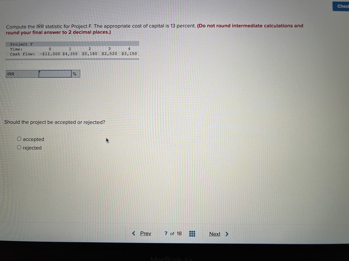 Check
Compute the IRR statistic for Project F. The appropriate cost of capital is 13 percent. (Do not round intermediate calculations and
round your final answer to 2 decimal places.)
Project F
Time:
1
2
3
4
Cash flow:
-$12,000 $4,350 $5,180 $2,520 $3,150
IRR
%
Should the project be accepted or rejected?
O accepted
O rejected
< Prev
7 of 18
Next >
MacBook Air
