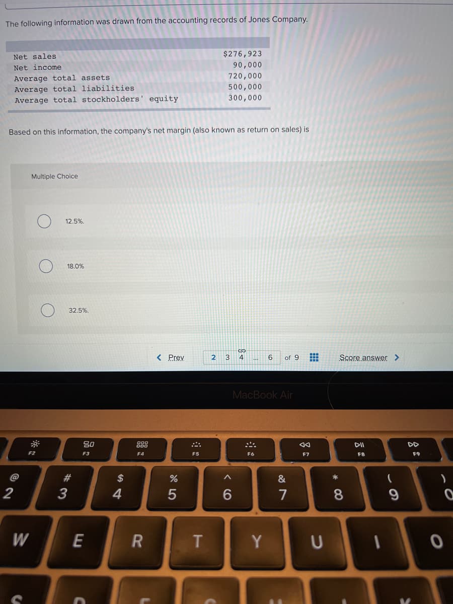 The following information was drawn from the accounting records of Jones Company.
Net sales
$276,923
Net income
90,000
720,000
Average total assets
Average total liabilities
Average total stockholders' equity
500,000
300,000
Based on this information, the company's net margin (also known as return on sales) is
Multiple Choice
12.5%.
18.0%
32.5%.
< Prev
2
4
of 9
Score answer >
MacBook Air
80
888
DI
DD
F2
F3
F4
F5
F6
F7
F8
F9
#3
$
%
&
*
2
3
4
6.
7
8
9
W
E
Y
