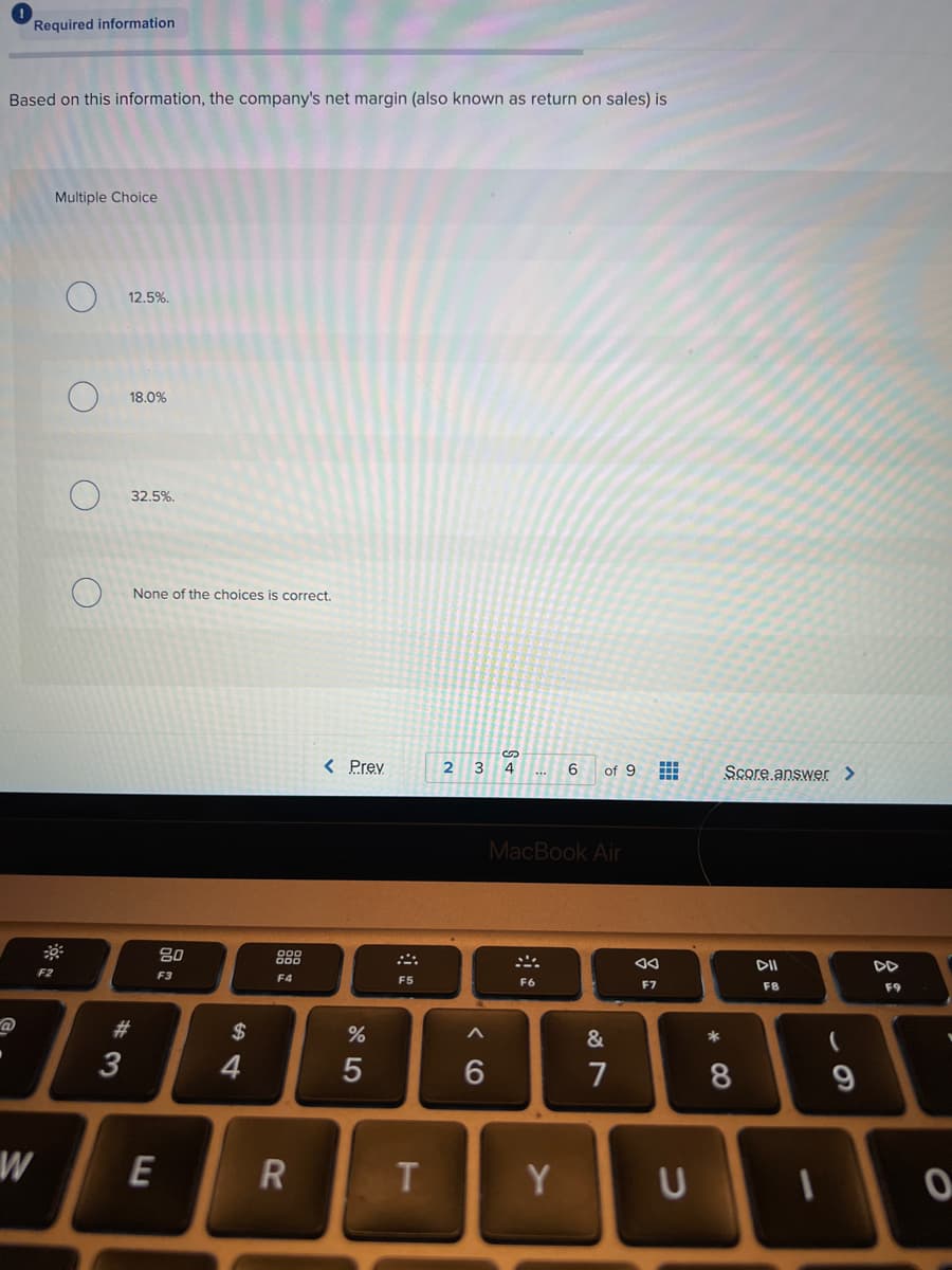 Required information
Based on this information, the company's net margin (also known as return on sales) is
Multiple Choice
12.5%.
18.0%
32,5%.
None of the choices is correct.
< Prev
2
3
4
6
Score answer >
of 9
MacBook Air
80
888
DII
DD
F2
F3
F4
F5
F6
F7
F8
F9
#3
3
2$
&
4
7
8
9
W
E
Y
R
