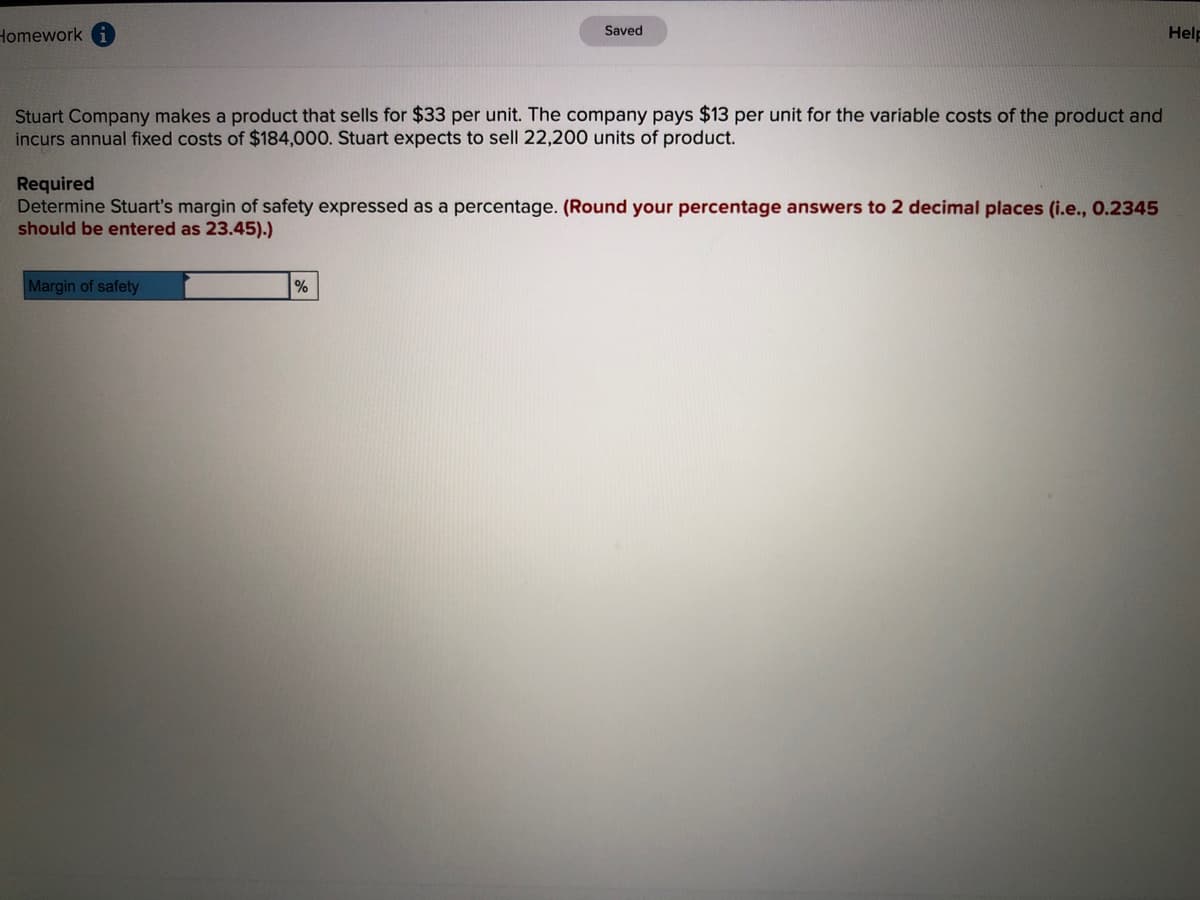 Homework
Saved
Help
Stuart Company makes a product that sells for $33 per unit. The company pays $13 per unit for the variable costs of the product and
incurs annual fixed costs of $184,000. Stuart expects to sell 22,200 units of product.
Required
Determine Stuart's margin of safety expressed as a percentage. (Round your percentage answers to 2 decimal places (i.e., 0.2345
should be entered as 23.45).)
Margin of safety
