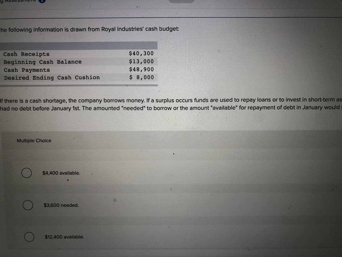 The following information is drawn from Royal Industries' cash budget:
Cash Receipts
$40,300
Beginning Cash Balance
Cash Payments
$13,000
$48,900
Desired Ending Cash Cushion
$ 8,000
If there is a cash shortage, the company borrows money. If a surplus occurs funds are used to repay loans or to invest in short-term as
had no debt before January 1st. The amounted "needed" to borrow or the amount "available" for repayment of debt in January would
Multiple Choice
$4,400 available.
$3,600 needed.
$12,400 available.
