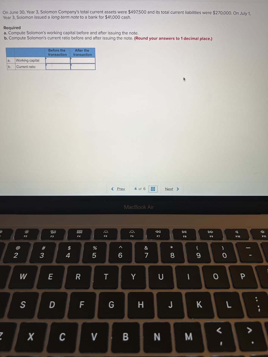 On June 30, Year 3, Solomon Company's total current assets were $497,500 and its total current liabilities were $270,000. On July 1.
Year 3, Solomon issued a long-term note to a bank for $41,000 cash.
Required
a. Compute Solomon's working capital before and after issuing the note.
b. Compute Solomon's current ratio before and after issuing the note. (Round your answers to 1 decimal place.)
Before the
transaction
After the
transaction
a.
Working capital
b.
Current ratio
< Prey
4 of 6
Next >
MacBook Air
80
88
DII
DD
F2
F3
F6
F7
F8
F9
F10
F11
@
#
$
&
2
3
4
7
8
W
E
Y
0 P
S
D
G
H J
K
CV
N
M
%3D
R
