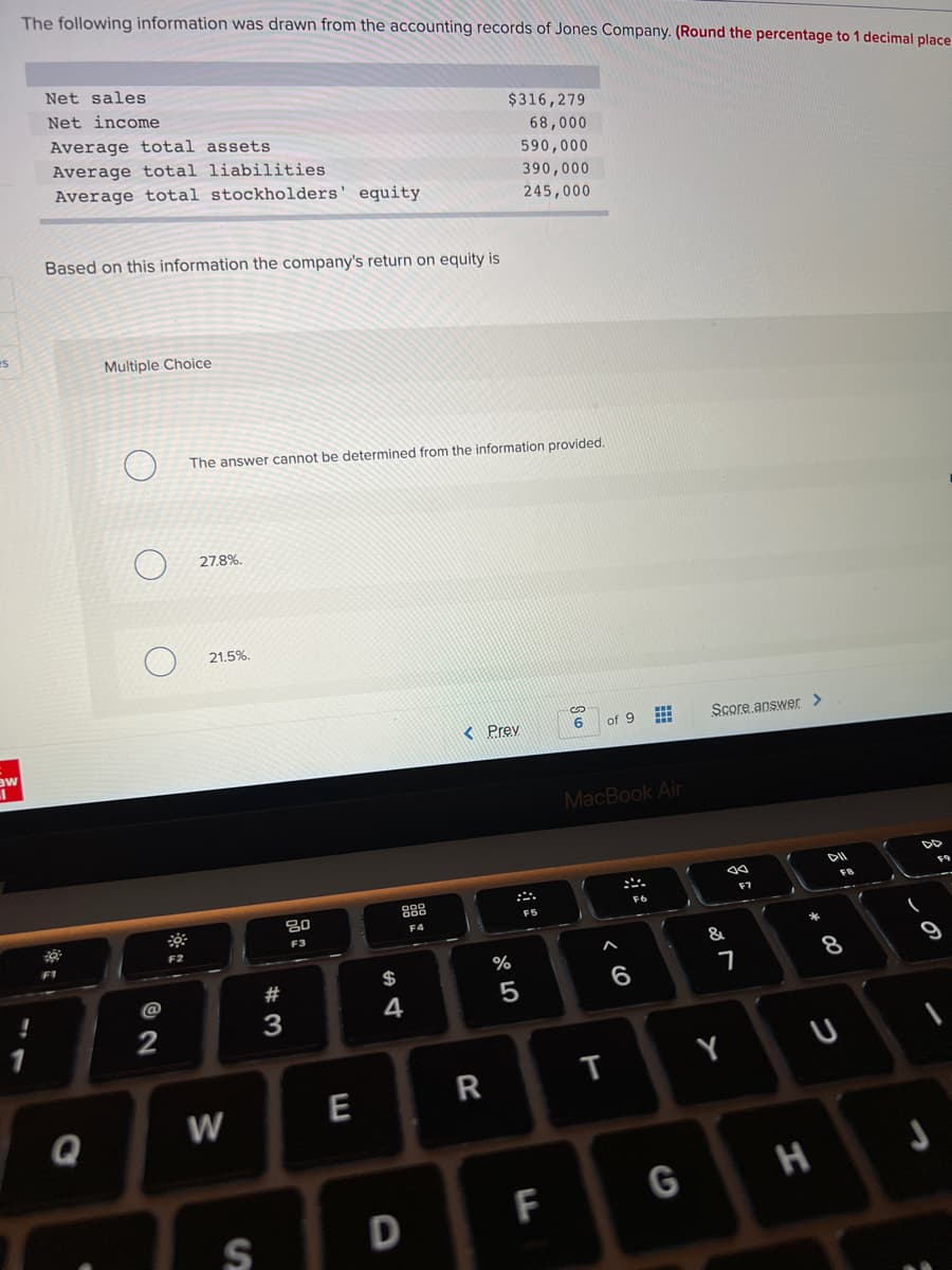The following information was drawn from the accounting records of Jones Company. (Round the percentage to 1 decimal place
Net sales
Net income
$316,279
Average total assets
Average total liabilities
Average total stockholders' equity
68,000
590,000
390,000
245,000
Based on this information the company's return on equity is
es
Multiple Choice
The answer cannot be determined from the information provided.
27,8%.
21.5%.
< Prev
of 9
Score.answer >
aw
MacBook Air
FB
888
F7
F6
F5
F4
F3
F2
F1
&
%
$
8
@
6.
4
2
W
E
Q
G
H
D
F
S
この
