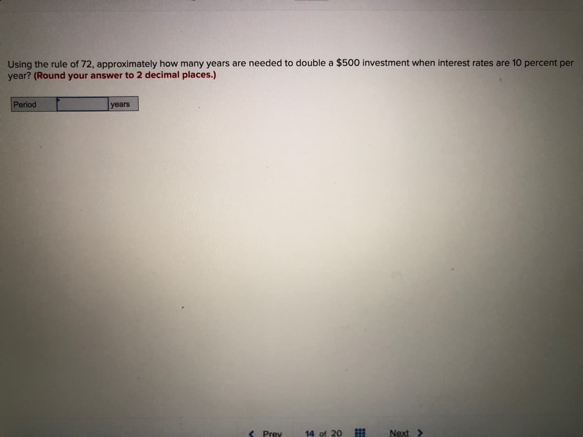 Using the rule of 72, approximately how many years are needed to double a $500 investment when interest rates are 10 percent per
year? (Round your answer to 2 decimal places.)
Period
years
< Prey
14 of 20
Next >
