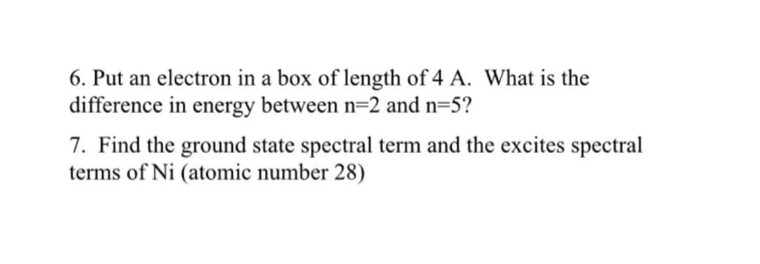 6. Put an electron in a box of length of 4 A. What is the
difference in energy between n=2 and n=5?
7. Find the ground state spectral term and the excites spectral
terms of Ni (atomic number 28)
