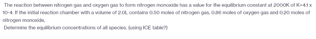 The reaction between nitrogen gas and oxygen gas to form nitrogen monoxide has a value for the equilibrium constant at 2000K of K=4.1 x
10-4. If the initial reaction chamber with a volume of 2.0L contains 0.50 moles of nitrogen gas, 0.86 moles of oxygen gas and 0.20 moles of
nitrogen monoxide,
Determine the equilibrium concentrations of all species. (using ICE table?)
