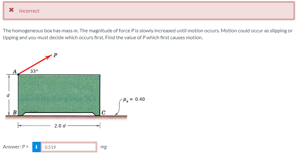 X Incorrect
The homogeneous box has mass m. The magnitude of force Pis slowly increased until motion occurs. Motion could occur as slipping or
tipping and you must decide which occurs first. Find the value of P which first causes motion.
A
33°
=0.40
B
C
2.0 d
Answer: P =
i
0.519
mg
