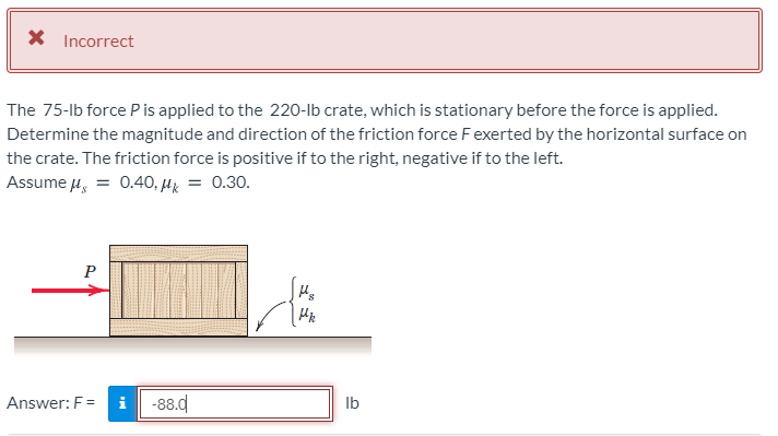 X Incorrect
The 75-lb force P is applied to the 220-Ib crate, which is stationary before the force is applied.
Determine the magnitude and direction of the friction force Fexerted by the horizontal surface on
the crate. The friction force is positive if to the right, negative if to the left.
Assume 4, = 0.40, µz = 0.30.
P
Answer: F =
-88.d
Ib
