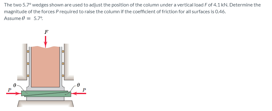 The two 5.7° wedges shown are used to adjust the position of the column under a vertical load Fof 4.1 kN. Determine the
magnitude of the forces P required to raise the column if the coefficient of friction for all surfaces is 0.46.
Assume 0 = 5.7°.
F
P
