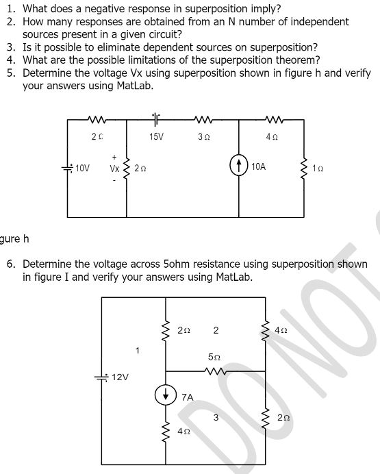 1. What does a negative response in superposition imply?
2. How many responses are obtained from an N number of independent
sources present in a given circuit?
3. Is it possible to eliminate dependent sources on superposition?
4. What are the possible limitations of the superposition theorem?
5. Determine the voltage Vx using superposition shown in figure h and verify
your answers using MatLab.
15V
+
10A
10V
Vx
20
gure h
6. Determine the voltage across 5ohm resistance using superposition shown
in figure I and verify your answers using MatLab.
42
ON
22
50
12V
7A
21
2.
3.
