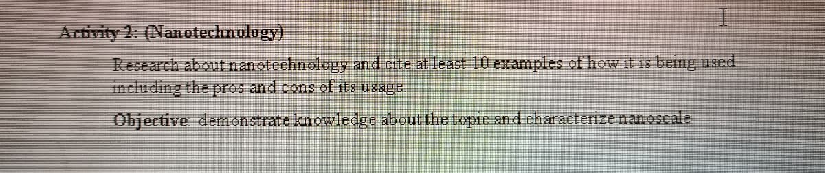 I.
Activity 2: (Nanotechnology)
Research about nanotechnology and cite at least 10 examples of how it is being used
including the pros and cons of its usage.
Objective denonstrate knowledge about the topic and charactenze nanoscale
