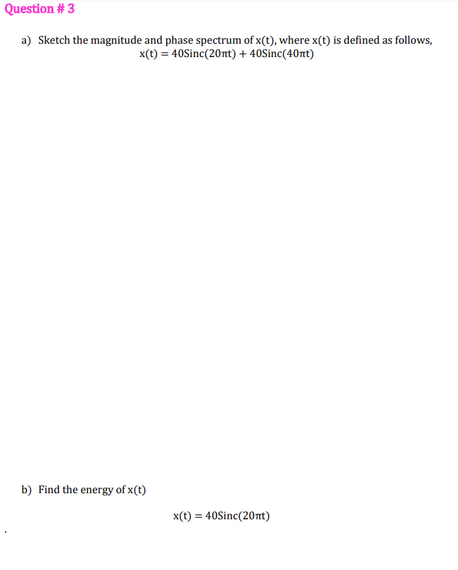 Question # 3
a) Sketch the magnitude and phase spectrum of x(t), where x(t) is defined as follows,
x(t) = 40Sinc(20nt) + 40Sinc(40nt)
b) Find the energy of x(t)
x(t) = 40Sinc(20nt)