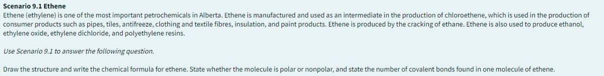 Scenario 9.1 Ethene
Ethene (ethylene) is one of the most important petrochemicals in Alberta. Ethene is manufactured and used as an intermediate in the production of chloroethene, which is used in the production of
consumer products such as pipes, tiles, antifreeze, clothing and textile fibres, insulation, and paint products. Ethene is produced by the cracking of ethane. Ethene is also used to produce ethanol,
ethylene oxide, ethylene dichloride, and polyethylene resins.
Use Scenario 9.1 to answer the following question.
Draw the structure and write the chemical formula for ethene. State whether the molecule is polar or nonpolar, and state the number of covalent bonds found in one molecule of ethene.