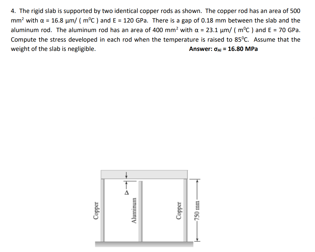 4. The rigid slab is supported by two identical copper rods as shown. The copper rod has an area of 500
mm? with a = 16.8 µm/ ( m°C ) and E = 120 GPa. There is a gap of 0.18 mm between the slab and the
aluminum rod. The aluminum rod has an area of 400 mm? with a = 23.1 µm/ ( m°C ) and E = 70 GPa.
Compute the stress developed in each rod when the temperature is raised to 85°C. Assume that the
weight of the slab is negligible.
Answer: OAI = 16.80 MPa
Aluminum
Copper
750 mm -
