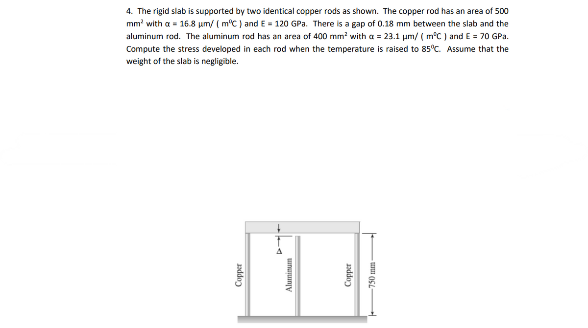 4. The rigid slab is supported by two identical copper rods as shown. The copper rod has an area of 500
mm? with a = 16.8 µm/ ( m°C ) and E = 120 GPa. There is a gap of 0.18 mm between the slab and the
aluminum rod. The aluminum rod has an area of 400 mm? with a = 23.1 µm/ ( m°C ) and E = 70 GPa.
Compute the stress developed in each rod when the temperature is raised to 85°C. Assume that the
weight of the slab is negligible.
Δ
Copper
Aluminum
Jədder
750 mm -
