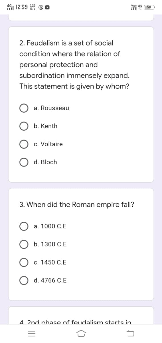 4G1 12:59 020
Vo) 4G S8
LTÉ
KB/e
2. Feudalism is a set of social
condition where the relation of
personal protection and
subordination immensely expand.
This statement is given by whom?
a. Rousseau
b. Kenth
c. Voltaire
d. Bloch
3. When did the Roman empire fall?
а. 1000 С.Е
b. 1300 C.E
с. 1450 С.Е
d. 4766 C.E
4. 2nd phase of feudalism starts in
=
