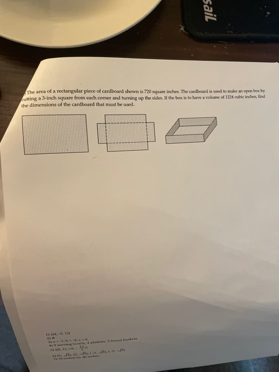 The area of a rectangular piece of cardboard shown is 720 square inches. The cardboard is used to make an open box by
cutting a 3-inch square from each corner and turning up the sides. If the box is to have a volume of 1224 cubic inches, find
the dimensions of the cardboard that must be used.
1) ((4, -3, 1))
2) 6
3) a--1: b--2; e-6
4) 9 serving bowls, 4 platters, 2 bread baskets
5) (5, 1). (-8, )
2, ), (2,B), (, B). (-2, B)
18 ntes by 40 inchen
sail
