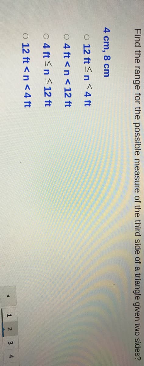 Find the range for the possible measure of the third side of a triangle given two sides?
4 cm, 8 cm
O 12 ft <n <4 ft
O 4 ft <n < 12 ft
o 4 ft<n <12 ft
O 12 ft <n <4 ft
2.
4
