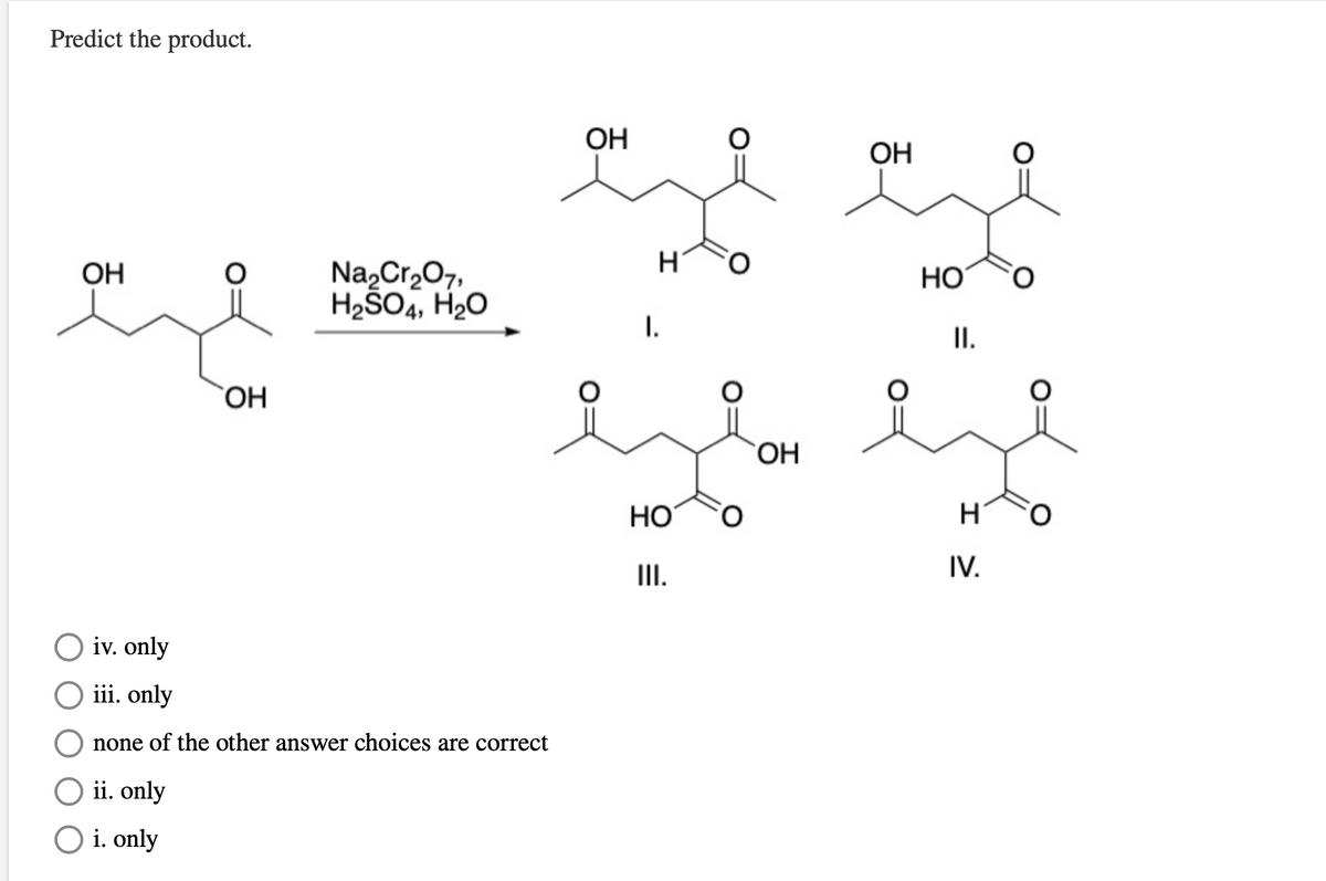 Predict the product.
OH
ОН
Na,Cr,07,
H2SO4, H20
OH
HO
I.
I.
ОН
HO
O.
II.
IV.
iv. only
iii. only
none of the other answer choices are correct
O ii. only
O i. only
