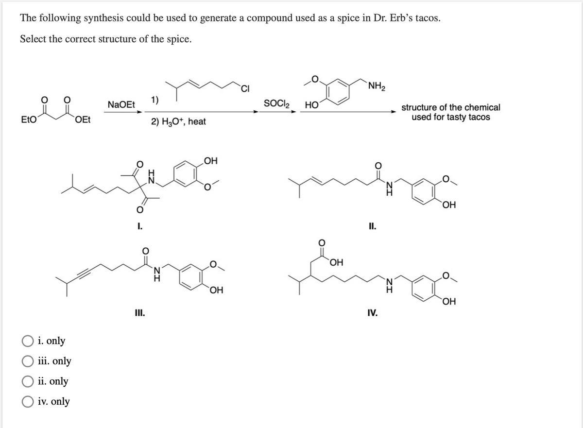 The following synthesis could be used to generate a compound used as a spice in Dr. Erb's tacos.
Select the correct structure of the spice.
`NH2
NaOEt
1)
SOCI2
Но
structure of the chemical
EtO
OEt
2) H3O*, heat
used for tasty tacos
HO
HO
I.
I.
HO
HO
ОН
II.
IV.
i. only
iii. only
ii. only
O iv. only
ZI
