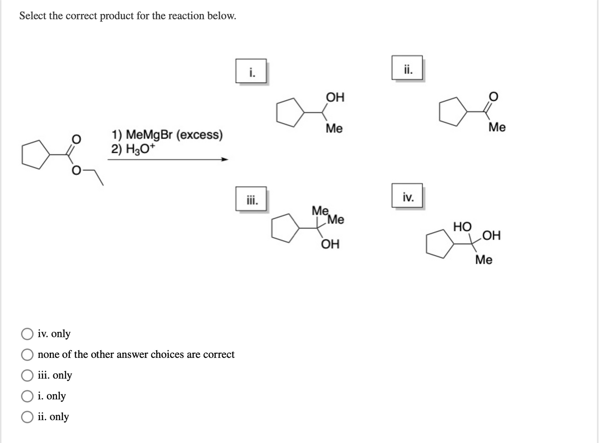 Select the correct product for the reaction below.
i.
ii.
OH
Me
Me
1) MeMgBr (excess)
2) H3O*
iii.
iv.
Me
Me
Но
LOH
Он
Me
O iv. only
none of the other answer choices are correct
iii. only
O i. only
O ii. only
