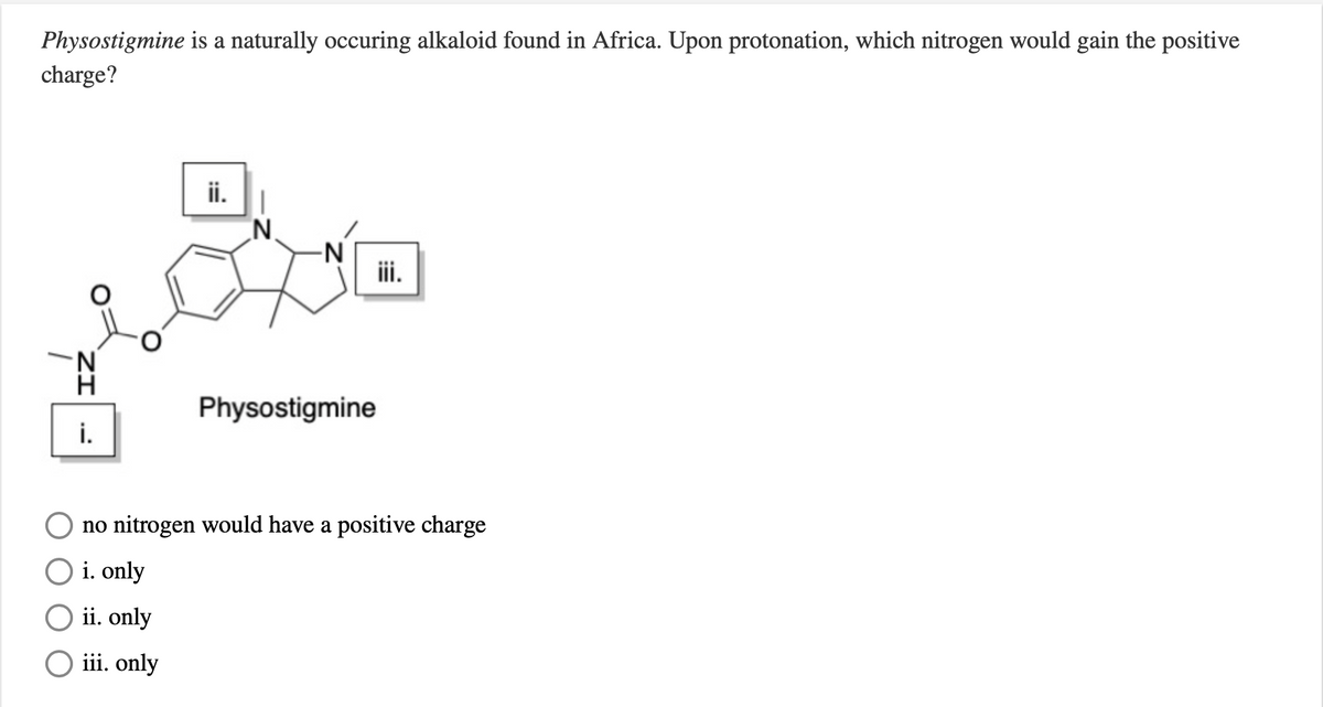 Physostigmine is a naturally occuring alkaloid found in Africa. Upon protonation, which nitrogen would gain the positive
charge?
ii.
N.
-N
iii.
Physostigmine
i.
no nitrogen would have a positive charge
i. only
ii. only
iii. only
