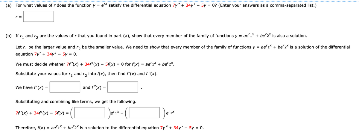 (a) For what values of r does the function y = ex satisfy the differential equation 7y" + 34y' - 5y = 0? (Enter your answers as a comma-separated list.)
r =
(b) If r₁ and ₂ are the values of r that you found in part (a), show that every member of the family of functions y = ae¹¹× + be^2× is also a solution.
1
Let ₁ be the larger value and r₂ be the smaller value. We need to show that every member of the family of functions y =
equation 7y" + 34y' - 5y = 0.
We must decide whether 7f"(x) + 34f'(x) − 5f(x) = 0 for f(x) ae 1x + be 2x.
Substitute your values for r₁ and
r₂
into f(x), then find f'(x) and f"(x).
We have f'(x) =
and f"(x)
=
Substituting and combining like terms, we get the following.
7f"(x) + 34f'(x) - 5f(x)
₁²₁x + ( [
Therefore, f(x) = ae^1× + be^2× is a solution to the differential equation 7y" + 34y' - 5y = 0.
er 2x
ae1x + be 2* is a solution of the differential