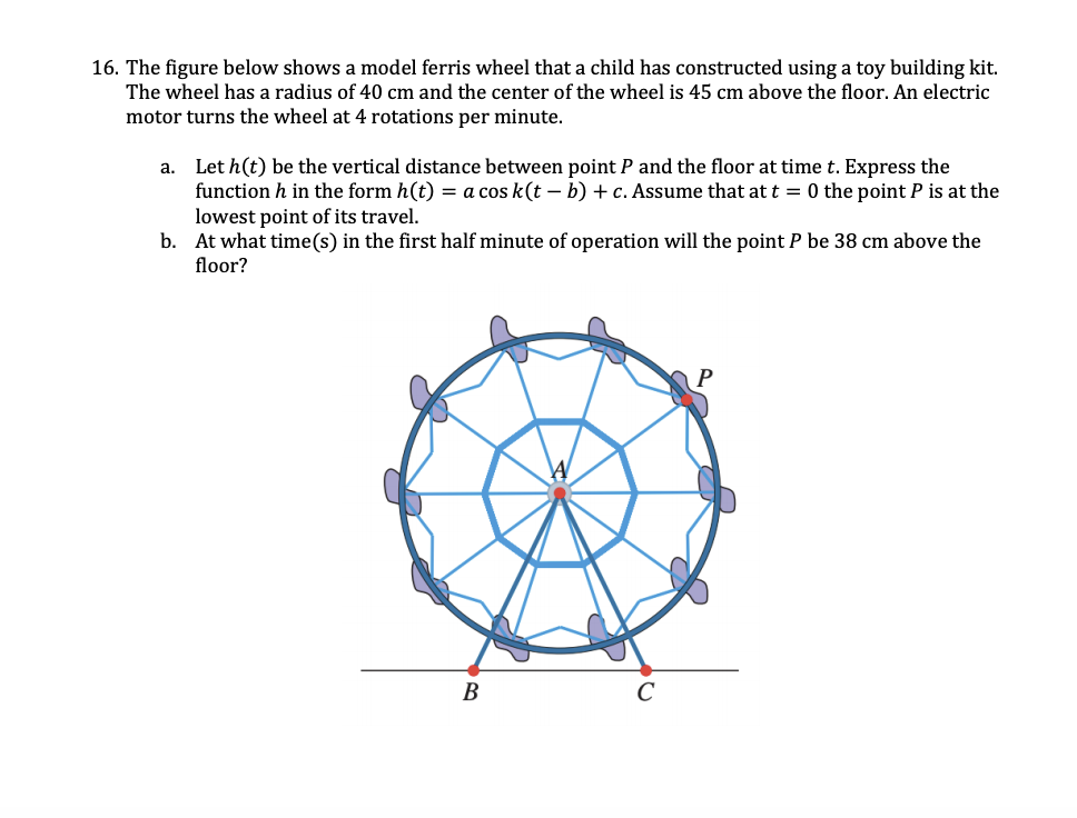 16. The figure below shows a model ferris wheel that a child has constructed using a toy building kit.
The wheel has a radius of 40 cm and the center of the wheel is 45 cm above the floor. An electric
motor turns the wheel at 4 rotations per minute.
a. Let h(t) be the vertical distance between point P and the floor at time t. Express the
function h in the form h(t) = a cos k(t – b) + c. Assume that at t = 0 the point P is at the
lowest point of its travel.
b. At what time(s) in the first half minute of operation will the point P be 38 cm above the
floor?
В
