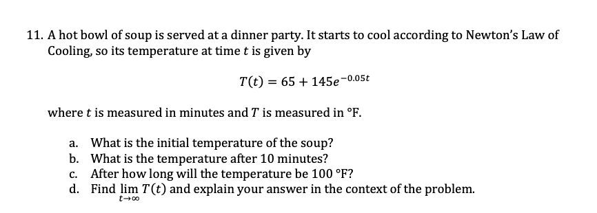 11. A hot bowl of soup is served at a dinner party. It starts to cool according to Newton's Law of
Cooling, so its temperature at time t is given by
T(t) = 65 + 145e-
2-0.05t
where t is measured in minutes and T is measured in °F.
a. What is the initial temperature of the soup?
b. What is the temperature after 10 minutes?
c. After how long will the temperature be 100 °F?
d. Find lim T(t) and explain your answer in the context of the problem.
t-00
