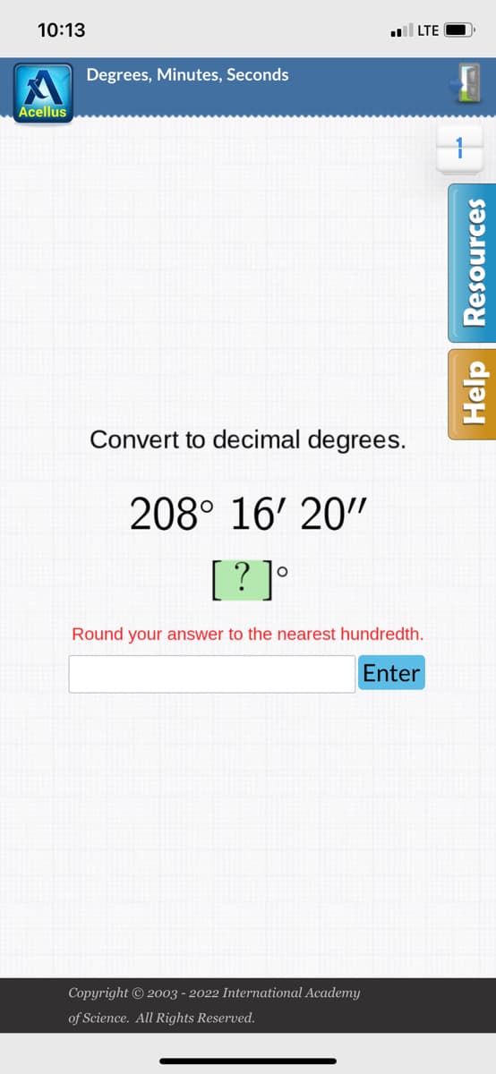 10:13
Acellus
Degrees, Minutes, Seconds
. LTE
Convert to decimal degrees.
208° 16' 20"
[?]°
Round your answer to the nearest hundredth.
Enter
Copyright © 2003 - 2022 International Academy
of Science. All Rights Reserved.
S
Help Resources