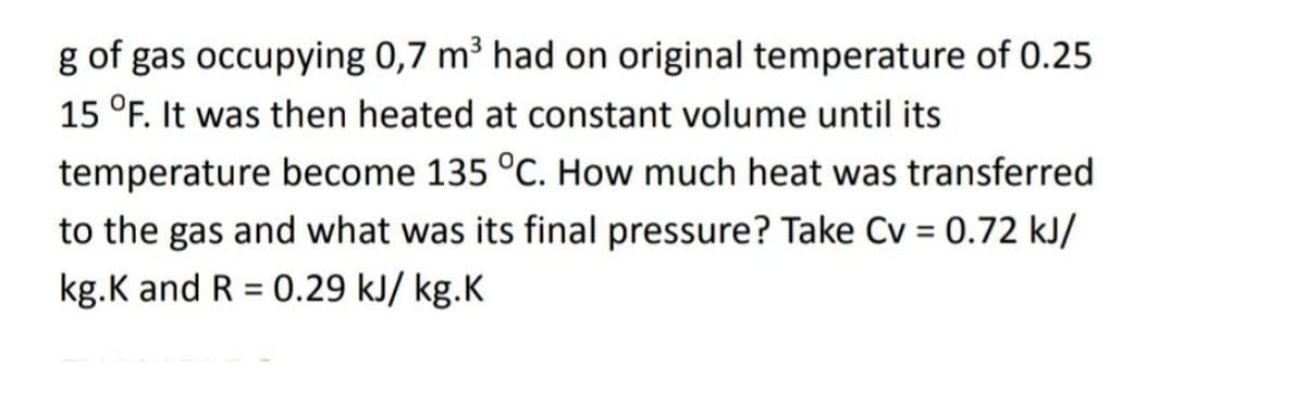 g of gas occupying 0,7 m³ had on original temperature of 0.25
15 °F. It was then heated at constant volume until its
temperature become 135 °C. How much heat was transferred
to the gas and what was its final pressure? Take Cv = 0.72 kJ/
kg.K and R = 0.29 kJ/ kg.K
