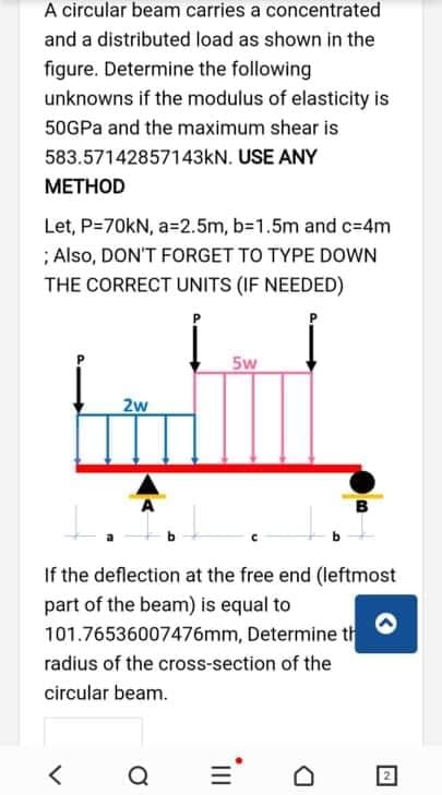 A circular beam carries a concentrated
and a distributed load as shown in the
figure. Determine the following
unknowns if the modulus of elasticity is
50GPA and the maximum shear is
583.57142857143kN. USE ANY
МЕТНOD
Let, P=70KN, a=2.5m, b=1.5m and c=4m
; Also, DON'T FORGET TO TYPE DOWN
THE CORRECT UNITS (IF NEEDED)
5w
2w
If the deflection at the free end (leftmost
part of the beam) is equal to
101.76536007476mm, Determine th
radius of the cross-section of the
circular beam.
