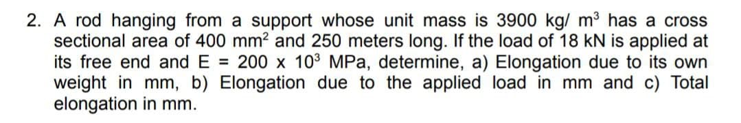 2. A rod hanging from a support whose unit mass is 3900 kg/ m³ has a cross
sectional area of 400 mm? and 250 meters long. If the load of 18 kN is applied at
its free end and E = 200 x 103 MPa, determine, a) Elongation due to its own
weight in mm, b) Elongation due to the applied load in mm and c) Total
elongation in mm.
