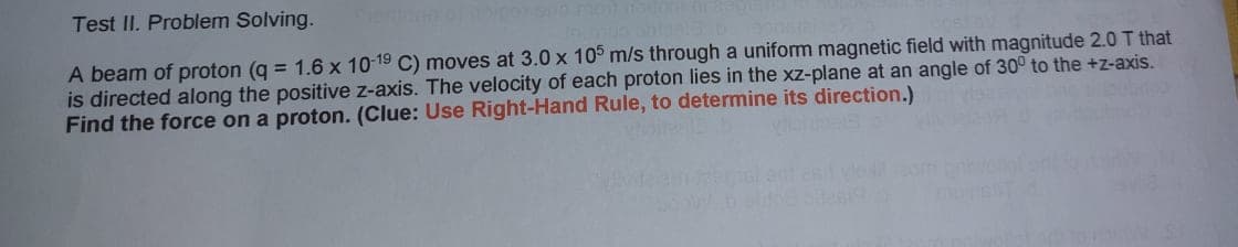 Test II. Problem Solving.
A beam of proton (q = 1.6 x 10-19 C) moves at 3.0 x 105 m/s through a uniform magnetic field with magnitude 2.0 T that
is directed along the positive z-axis. The velocity of each proton lies in the xz-plane at an angle of 30° to the +z-axis.
Find the force on a proton. (Clue: Use Right-Hand Rule, to determine its direction.)
